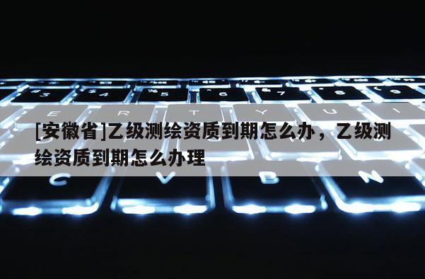 [安徽省]乙級(jí)測(cè)繪資質(zhì)到期怎么辦，乙級(jí)測(cè)繪資質(zhì)到期怎么辦理
