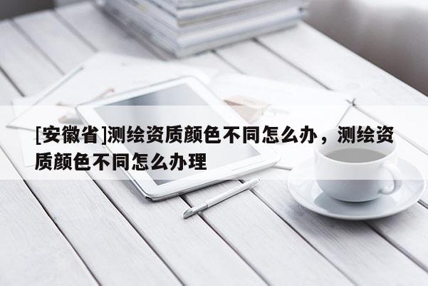 [安徽省]測(cè)繪資質(zhì)顏色不同怎么辦，測(cè)繪資質(zhì)顏色不同怎么辦理