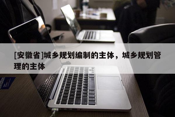 [安徽省]城鄉(xiāng)規(guī)劃編制的主體，城鄉(xiāng)規(guī)劃管理的主體