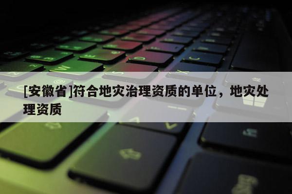 [安徽省]符合地災(zāi)治理資質(zhì)的單位，地災(zāi)處理資質(zhì)