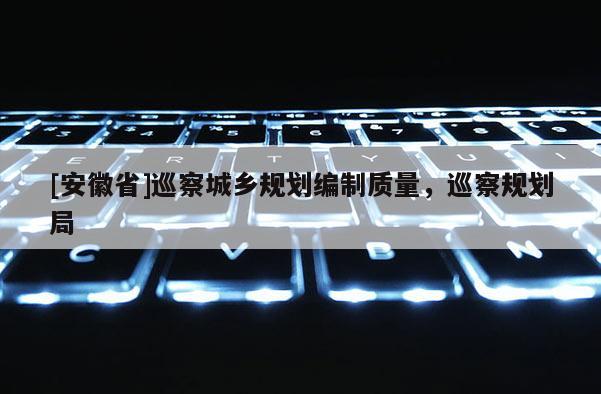 [安徽省]巡察城鄉(xiāng)規(guī)劃編制質(zhì)量，巡察規(guī)劃局