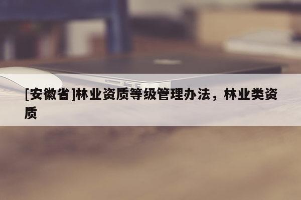 [安徽省]林業(yè)資質(zhì)等級管理辦法，林業(yè)類資質(zhì)