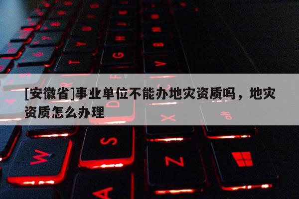 [安徽省]事業(yè)單位不能辦地災資質(zhì)嗎，地災資質(zhì)怎么辦理