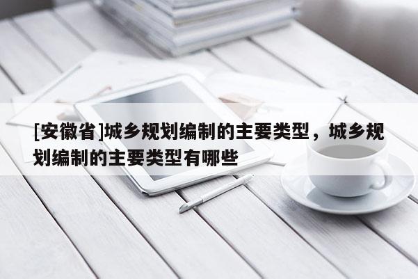 [安徽省]城鄉(xiāng)規(guī)劃編制的主要類型，城鄉(xiāng)規(guī)劃編制的主要類型有哪些