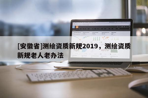 [安徽省]測繪資質(zhì)新規(guī)2019，測繪資質(zhì)新規(guī)老人老辦法