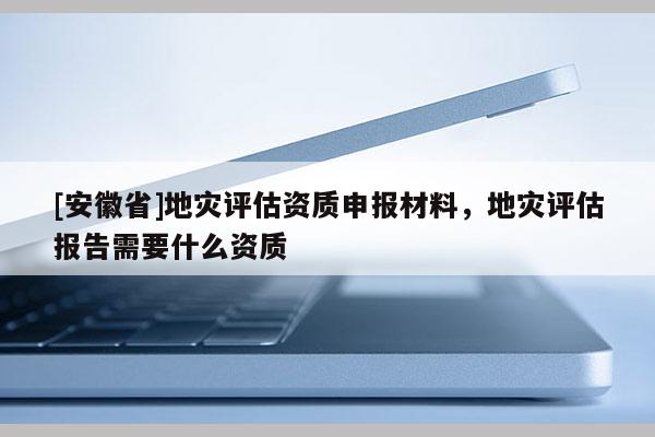 [安徽省]地災(zāi)評估資質(zhì)申報(bào)材料，地災(zāi)評估報(bào)告需要什么資質(zhì)