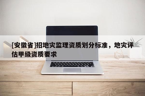 [安徽省]招地災監(jiān)理資質(zhì)劃分標準，地災評估甲級資質(zhì)要求
