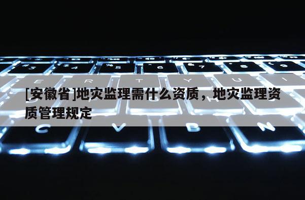 [安徽省]地災(zāi)監(jiān)理需什么資質(zhì)，地災(zāi)監(jiān)理資質(zhì)管理規(guī)定
