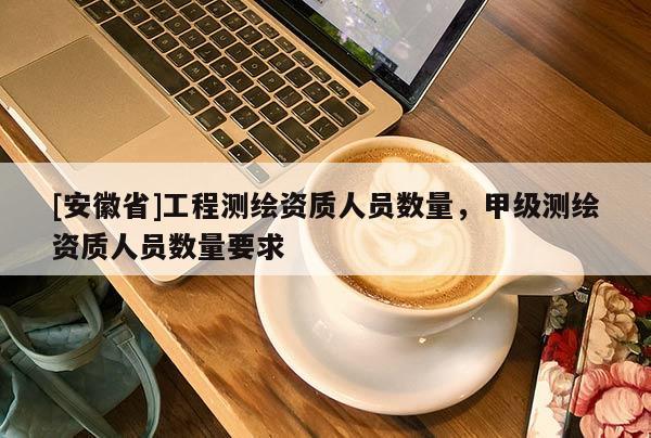 [安徽省]工程測繪資質(zhì)人員數(shù)量，甲級測繪資質(zhì)人員數(shù)量要求