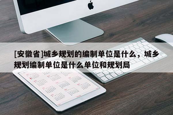 [安徽省]城鄉(xiāng)規(guī)劃的編制單位是什么，城鄉(xiāng)規(guī)劃編制單位是什么單位和規(guī)劃局