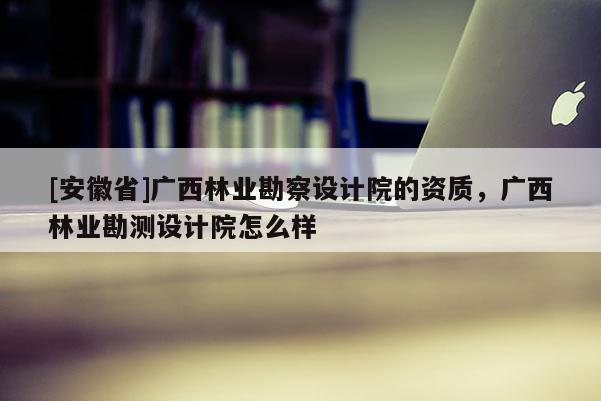 [安徽省]廣西林業(yè)勘察設(shè)計院的資質(zhì)，廣西林業(yè)勘測設(shè)計院怎么樣