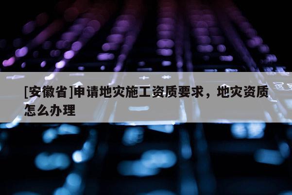 [安徽省]申請地災(zāi)施工資質(zhì)要求，地災(zāi)資質(zhì)怎么辦理
