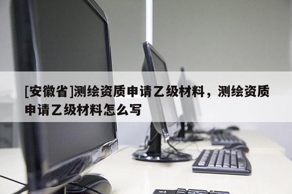 [安徽省]測繪資質申請乙級材料，測繪資質申請乙級材料怎么寫