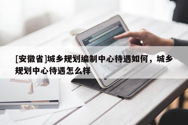[安徽省]城鄉(xiāng)規(guī)劃編制中心待遇如何，城鄉(xiāng)規(guī)劃中心待遇怎么樣