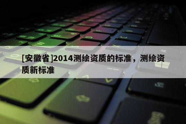 [安徽省]2014測(cè)繪資質(zhì)的標(biāo)準(zhǔn)，測(cè)繪資質(zhì)新標(biāo)準(zhǔn)