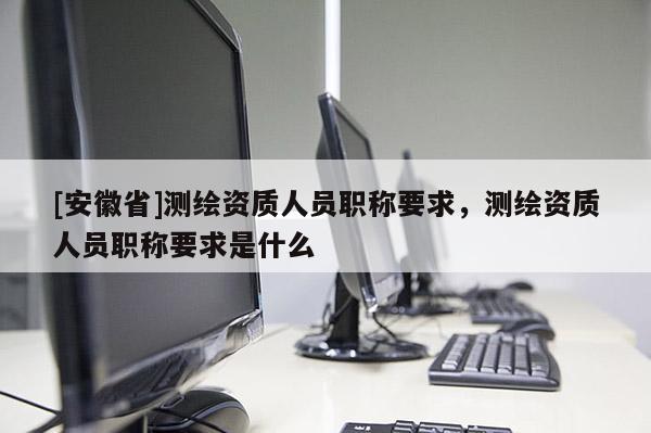 [安徽省]測(cè)繪資質(zhì)人員職稱要求，測(cè)繪資質(zhì)人員職稱要求是什么