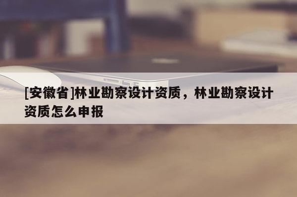 [安徽省]林業(yè)勘察設(shè)計資質(zhì)，林業(yè)勘察設(shè)計資質(zhì)怎么申報