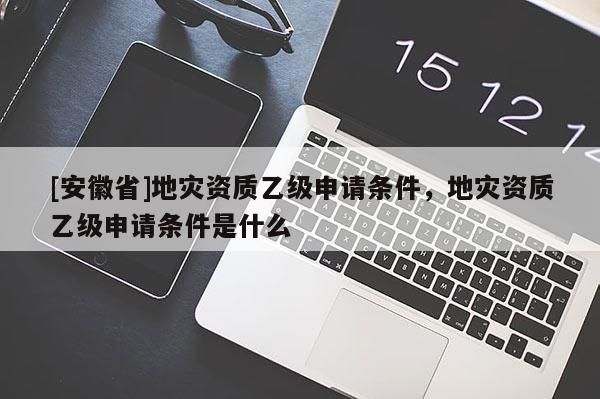 [安徽省]地災(zāi)資質(zhì)乙級(jí)申請(qǐng)條件，地災(zāi)資質(zhì)乙級(jí)申請(qǐng)條件是什么
