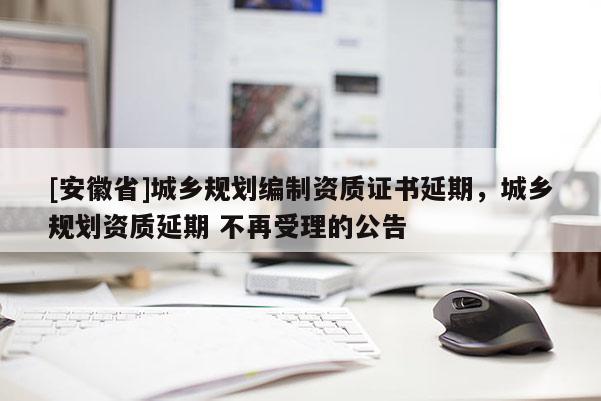 [安徽省]城鄉(xiāng)規(guī)劃編制資質(zhì)證書延期，城鄉(xiāng)規(guī)劃資質(zhì)延期 不再受理的公告