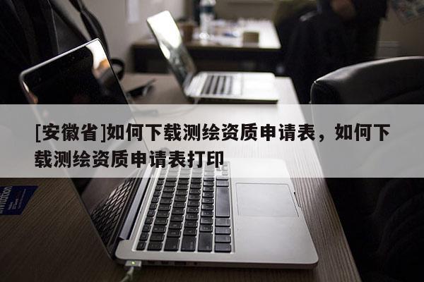 [安徽省]如何下載測(cè)繪資質(zhì)申請(qǐng)表，如何下載測(cè)繪資質(zhì)申請(qǐng)表打印