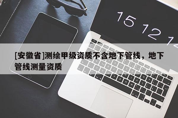 [安徽省]測繪甲級資質(zhì)不含地下管線，地下管線測量資質(zhì)