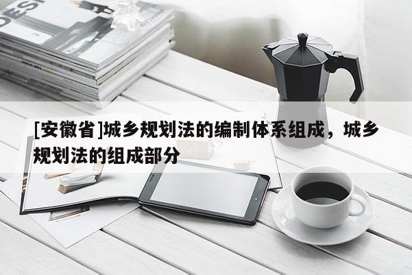 [安徽省]城鄉(xiāng)規(guī)劃法的編制體系組成，城鄉(xiāng)規(guī)劃法的組成部分