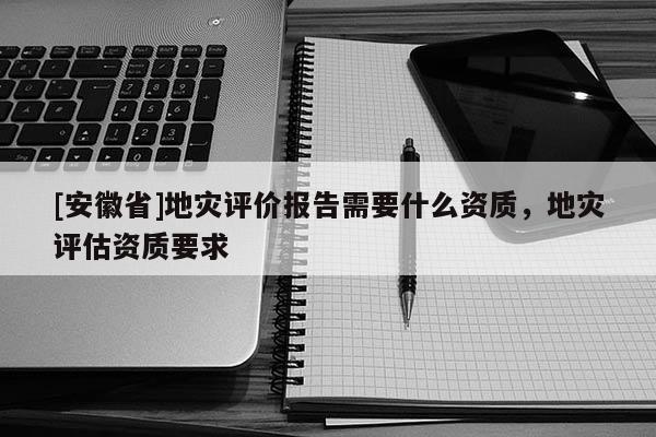 [安徽省]地災評價報告需要什么資質，地災評估資質要求