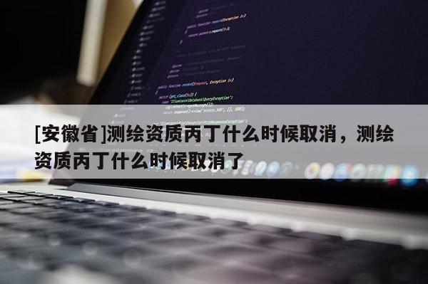 [安徽省]測繪資質(zhì)丙丁什么時候取消，測繪資質(zhì)丙丁什么時候取消了