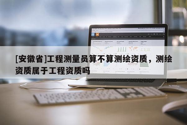 [安徽省]工程測量員算不算測繪資質(zhì)，測繪資質(zhì)屬于工程資質(zhì)嗎
