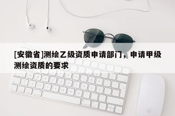 [安徽省]測繪乙級資質(zhì)申請部門，申請甲級測繪資質(zhì)的要求