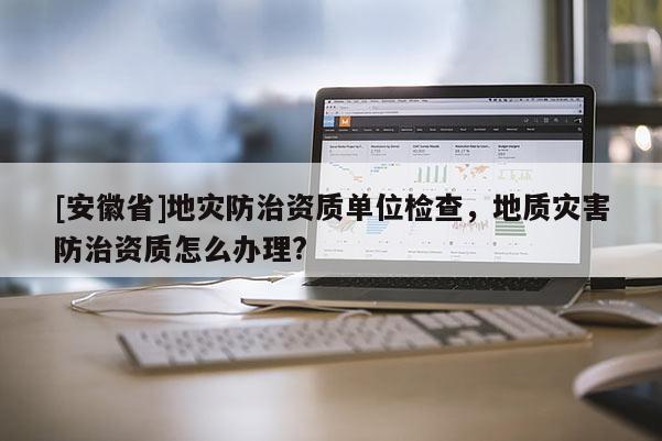 [安徽省]地災防治資質單位檢查，地質災害防治資質怎么辦理?