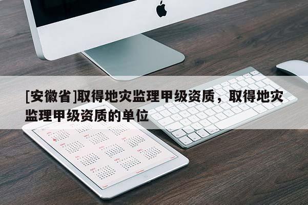 [安徽省]取得地災監(jiān)理甲級資質(zhì)，取得地災監(jiān)理甲級資質(zhì)的單位