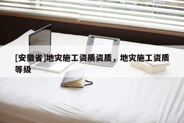 [安徽省]地災(zāi)施工資質(zhì)資質(zhì)，地災(zāi)施工資質(zhì)等級