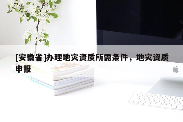 [安徽省]辦理地災(zāi)資質(zhì)所需條件，地災(zāi)資質(zhì)申報
