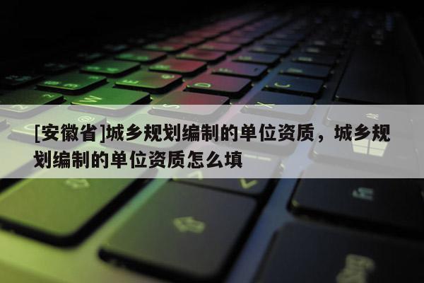 [安徽省]城鄉(xiāng)規(guī)劃編制的單位資質，城鄉(xiāng)規(guī)劃編制的單位資質怎么填