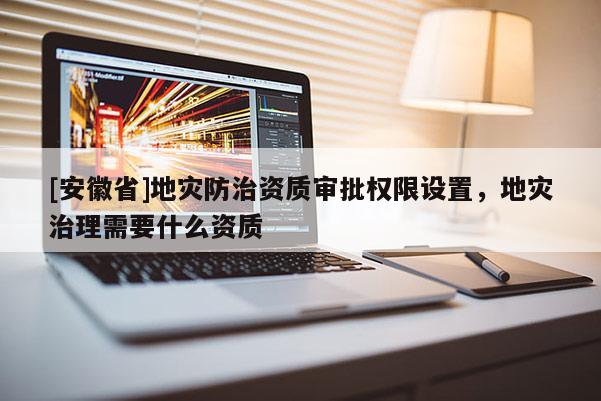 [安徽省]地災防治資質(zhì)審批權(quán)限設置，地災治理需要什么資質(zhì)