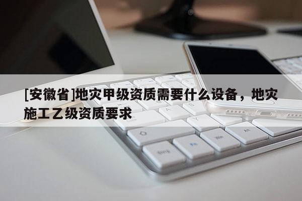 [安徽省]地災(zāi)甲級資質(zhì)需要什么設(shè)備，地災(zāi)施工乙級資質(zhì)要求