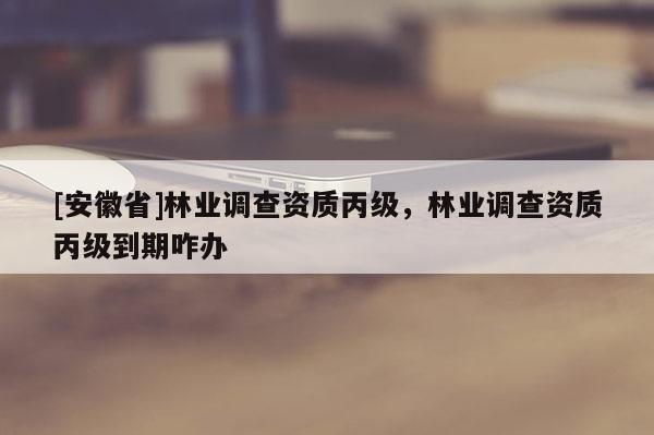 [安徽省]林業(yè)調(diào)查資質(zhì)丙級(jí)，林業(yè)調(diào)查資質(zhì)丙級(jí)到期咋辦