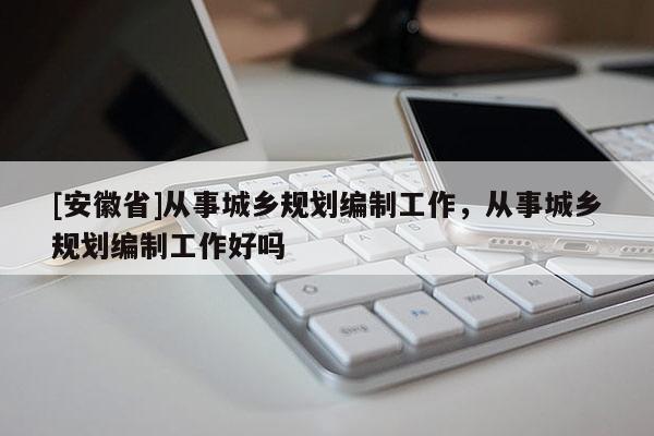 [安徽省]從事城鄉(xiāng)規(guī)劃編制工作，從事城鄉(xiāng)規(guī)劃編制工作好嗎