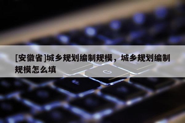 [安徽省]城鄉(xiāng)規(guī)劃編制規(guī)模，城鄉(xiāng)規(guī)劃編制規(guī)模怎么填