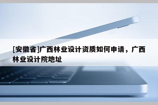 [安徽省]廣西林業(yè)設(shè)計資質(zhì)如何申請，廣西林業(yè)設(shè)計院地址