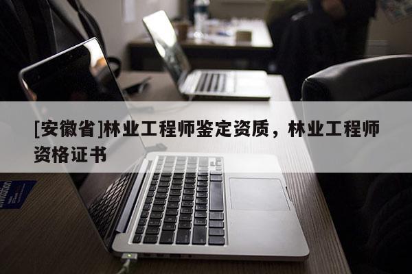[安徽省]林業(yè)工程師鑒定資質(zhì)，林業(yè)工程師資格證書