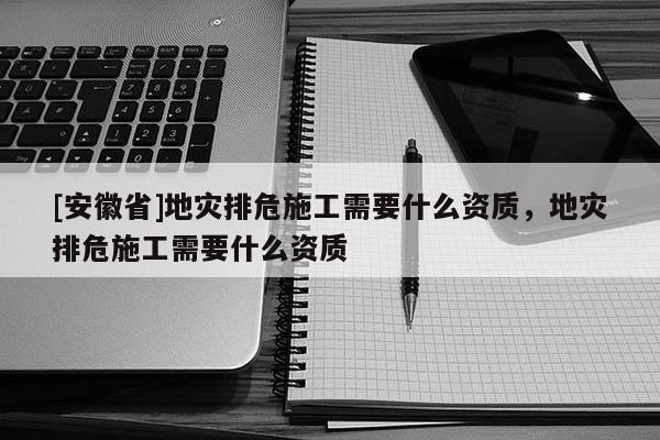 [安徽省]地災(zāi)排危施工需要什么資質(zhì)，地災(zāi)排危施工需要什么資質(zhì)