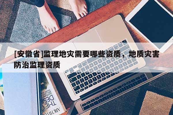 [安徽省]監(jiān)理地災(zāi)需要哪些資質(zhì)，地質(zhì)災(zāi)害防治監(jiān)理資質(zhì)