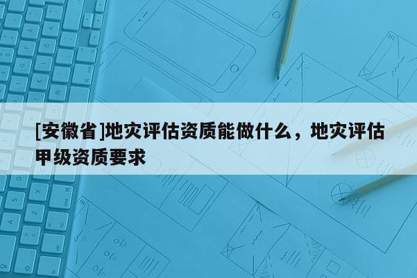 [安徽省]地災(zāi)評估資質(zhì)能做什么，地災(zāi)評估甲級資質(zhì)要求