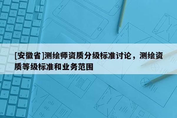 [安徽省]測(cè)繪師資質(zhì)分級(jí)標(biāo)準(zhǔn)討論，測(cè)繪資質(zhì)等級(jí)標(biāo)準(zhǔn)和業(yè)務(wù)范圍
