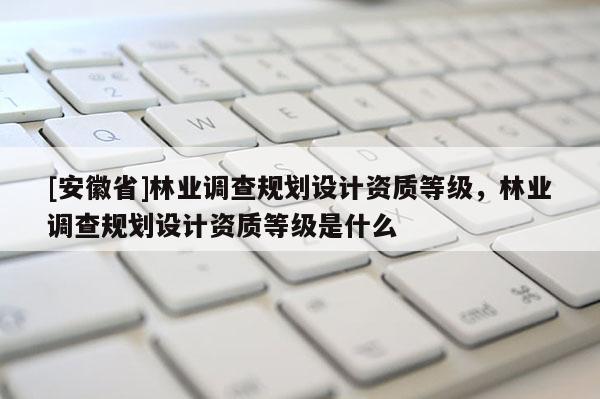 [安徽省]林業(yè)調(diào)查規(guī)劃設(shè)計資質(zhì)等級，林業(yè)調(diào)查規(guī)劃設(shè)計資質(zhì)等級是什么