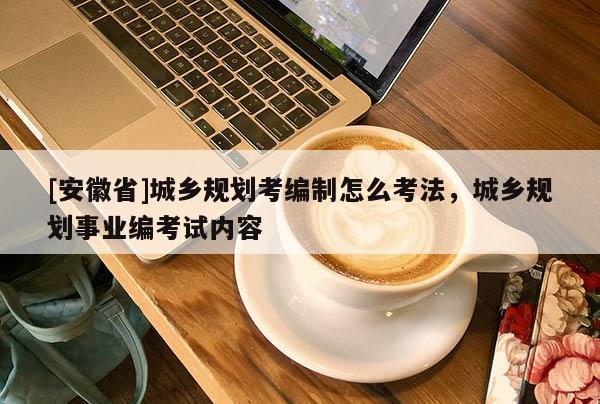 [安徽省]城鄉(xiāng)規(guī)劃考編制怎么考法，城鄉(xiāng)規(guī)劃事業(yè)編考試內(nèi)容