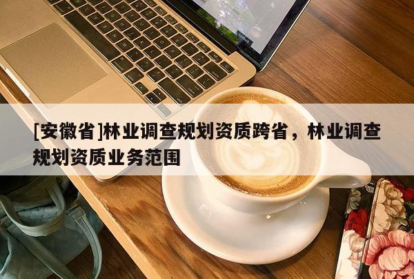 [安徽省]林業(yè)調(diào)查規(guī)劃資質(zhì)跨省，林業(yè)調(diào)查規(guī)劃資質(zhì)業(yè)務(wù)范圍