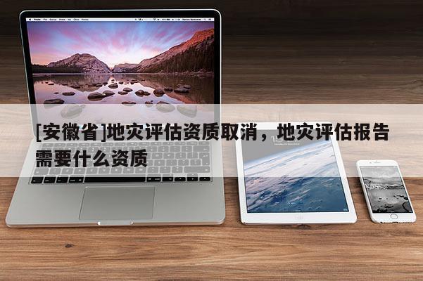 [安徽省]地災(zāi)評估資質(zhì)取消，地災(zāi)評估報(bào)告需要什么資質(zhì)